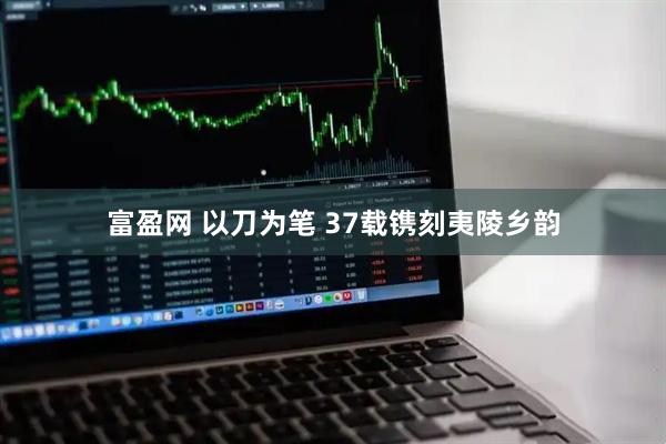 富盈网 以刀为笔 37载镌刻夷陵乡韵