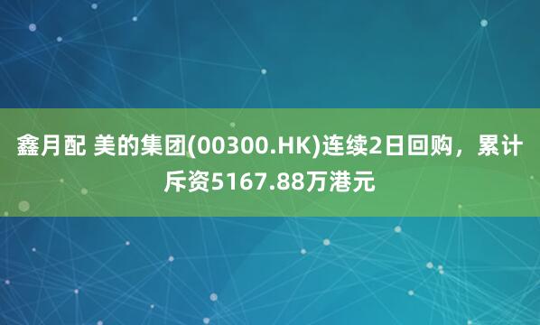 鑫月配 美的集团(00300.HK)连续2日回购，累计斥资5167.88万港元