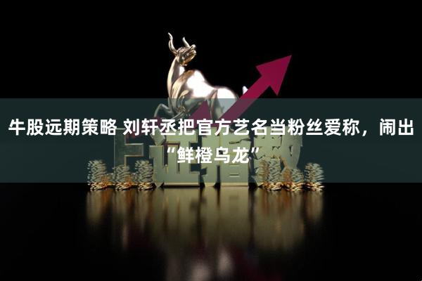 牛股远期策略 刘轩丞把官方艺名当粉丝爱称，闹出“鲜橙乌龙”