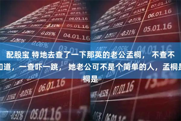 配股宝 特地去查了一下那英的老公孟桐， 不查不知道，一查吓一跳， 她老公可不是个简单的人，孟桐是