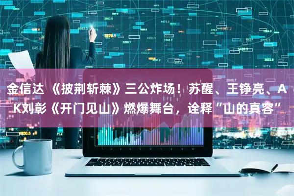 金信达 《披荆斩棘》三公炸场！苏醒、王铮亮、AK刘彰《开门见山》燃爆舞台，诠释“山的真容”