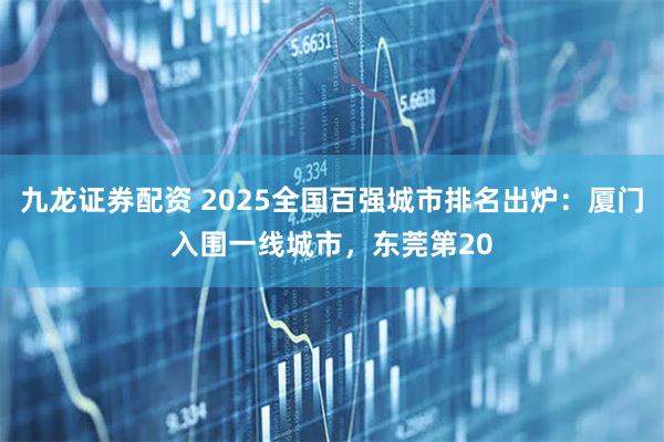 九龙证券配资 2025全国百强城市排名出炉：厦门入围一线城市，东莞第20