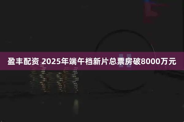 盈丰配资 2025年端午档新片总票房破8000万元