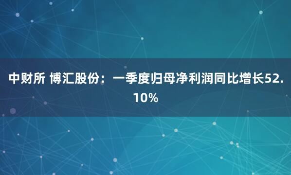 中财所 博汇股份：一季度归母净利润同比增长52.10%