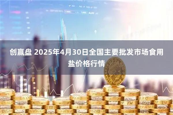 创赢盘 2025年4月30日全国主要批发市场食用盐价格行情