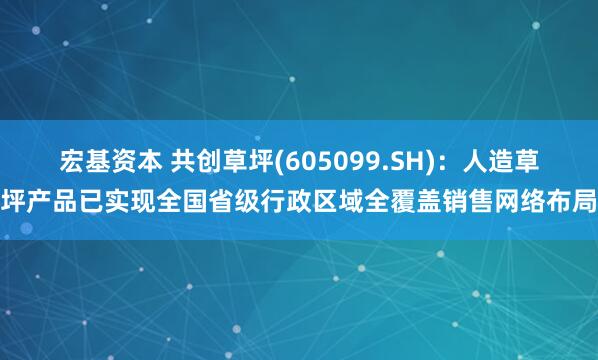 宏基资本 共创草坪(605099.SH)：人造草坪产品已实现全国省级行政区域全覆盖销售网络布局