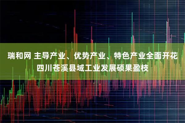 瑞和网 主导产业、优势产业、特色产业全面开花四川苍溪县域工业发展硕果盈枝