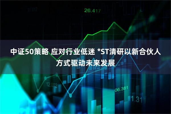 中证50策略 应对行业低迷 *ST清研以新合伙人方式驱动未来发展
