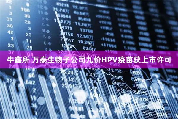 牛鑫所 万泰生物子公司九价HPV疫苗获上市许可