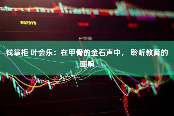 钱掌柜 叶会乐：在甲骨的金石声中， 聆听教育的回响