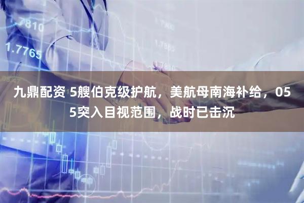 九鼎配资 5艘伯克级护航，美航母南海补给，055突入目视范围，战时已击沉