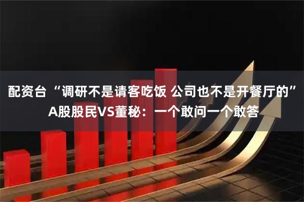 配资台 “调研不是请客吃饭 公司也不是开餐厅的” A股股民VS董秘：一个敢问一个敢答
