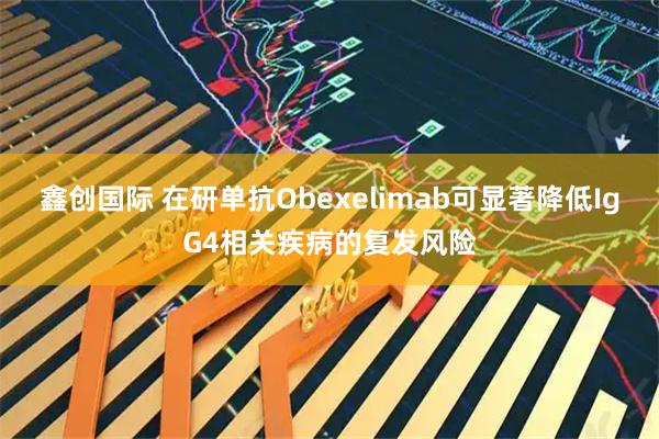 鑫创国际 在研单抗Obexelimab可显著降低IgG4相关疾病的复发风险