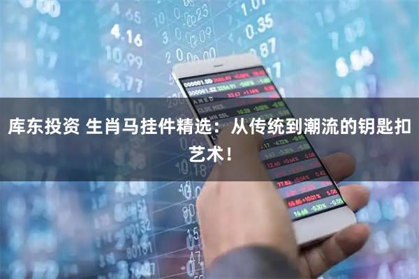 库东投资 生肖马挂件精选：从传统到潮流的钥匙扣艺术！