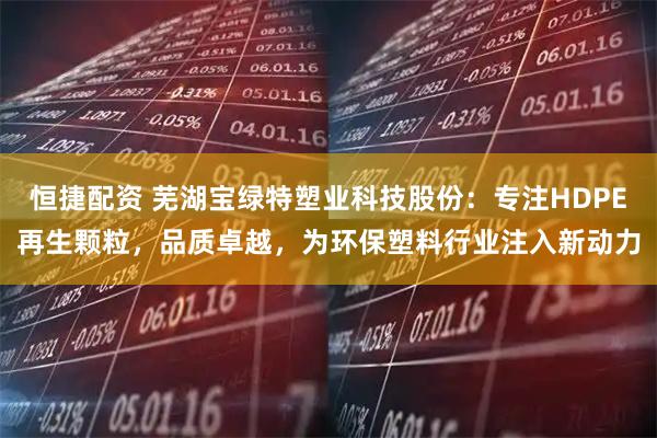恒捷配资 芜湖宝绿特塑业科技股份：专注HDPE再生颗粒，品质卓越，为环保塑料行业注入新动力