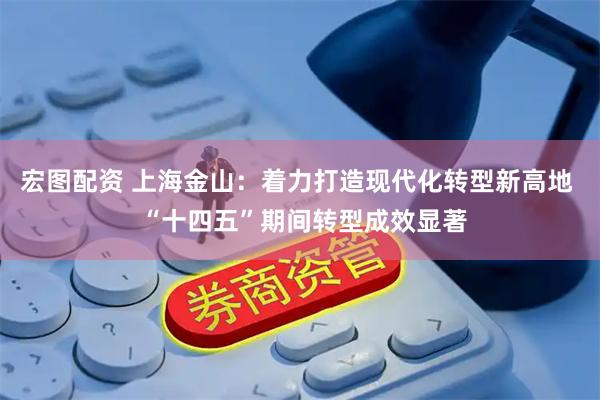 宏图配资 上海金山：着力打造现代化转型新高地  “十四五”期间转型成效显著