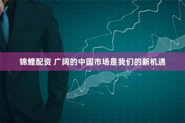 锦鲤配资 广阔的中国市场是我们的新机遇