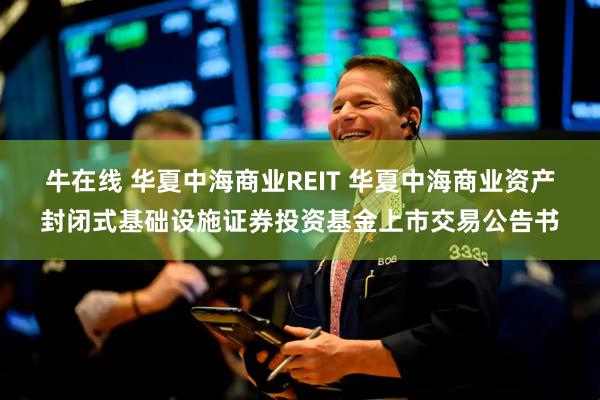 牛在线 华夏中海商业REIT 华夏中海商业资产封闭式基础设施证券投资基金上市交易公告书