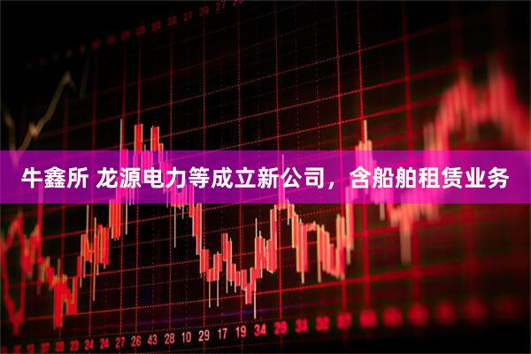 牛鑫所 龙源电力等成立新公司，含船舶租赁业务